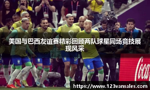 美国与巴西友谊赛精彩回顾两队球星同场竞技展现风采